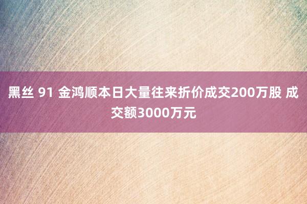 黑丝 91 金鸿顺本日大量往来折价成交200万股 成交额3000万元