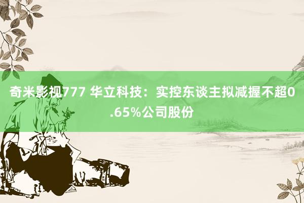 奇米影视777 华立科技：实控东谈主拟减握不超0.65%公司股份