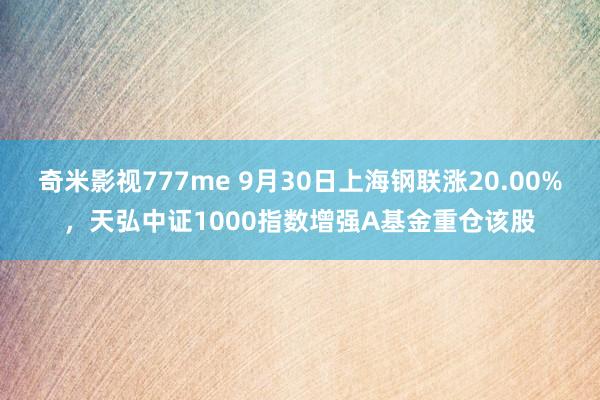 奇米影视777me 9月30日上海钢联涨20.00%，天弘中证1000指数增强A基金重仓该股