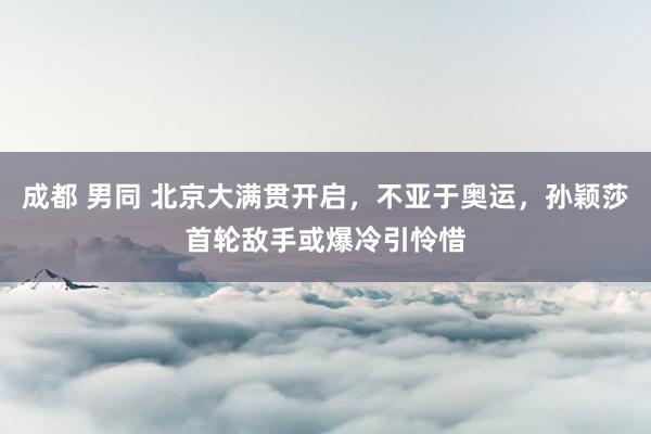 成都 男同 北京大满贯开启，不亚于奥运，孙颖莎首轮敌手或爆冷引怜惜