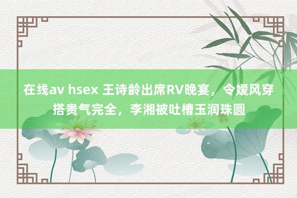 在线av hsex 王诗龄出席RV晚宴，令嫒风穿搭贵气完全，李湘被吐槽玉润珠圆