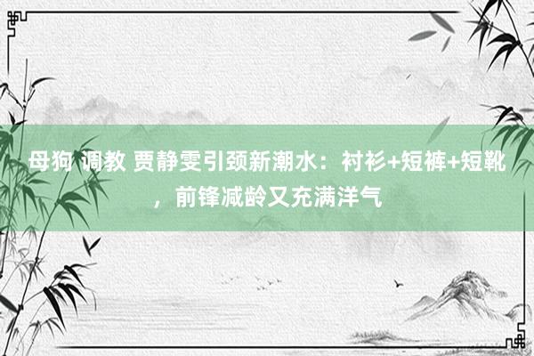 母狗 调教 贾静雯引颈新潮水：衬衫+短裤+短靴，前锋减龄又充满洋气