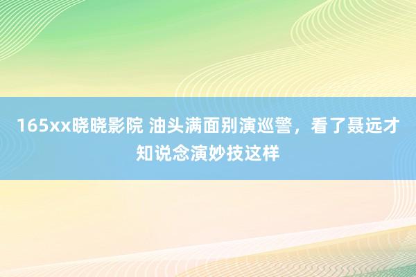 165xx晓晓影院 油头满面别演巡警，看了聂远才知说念演妙技这样