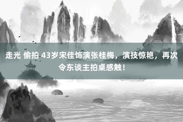 走光 偷拍 43岁宋佳饰演张桂梅，演技惊艳，再次令东谈主拍桌感触！