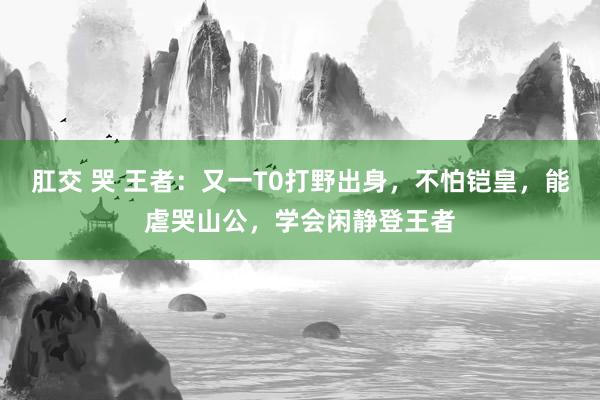 肛交 哭 王者：又一T0打野出身，不怕铠皇，能虐哭山公，学会闲静登王者