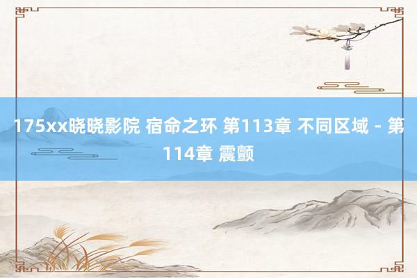 175xx晓晓影院 宿命之环 第113章 不同区域 - 第114章 震颤