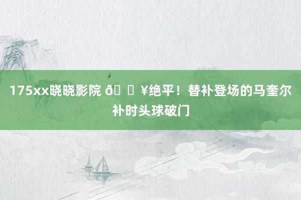 175xx晓晓影院 💥绝平！替补登场的马奎尔补时头球破门