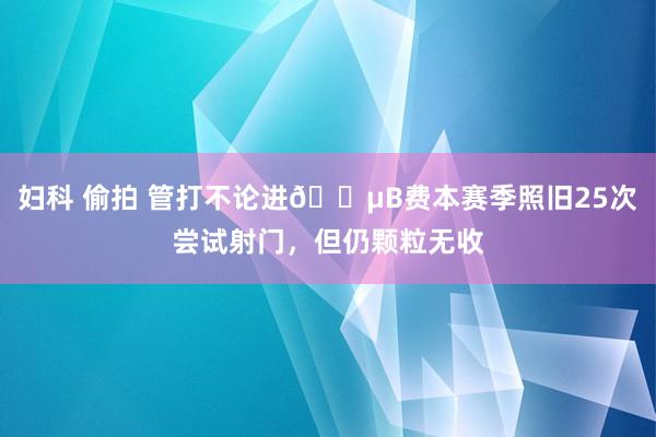 妇科 偷拍 管打不论进😵B费本赛季照旧25次尝试射门，但仍颗粒无收