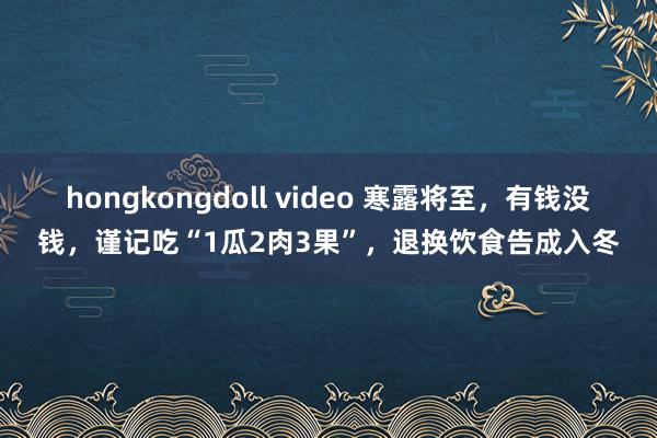 hongkongdoll video 寒露将至，有钱没钱，谨记吃“1瓜2肉3果”，退换饮食告成入冬