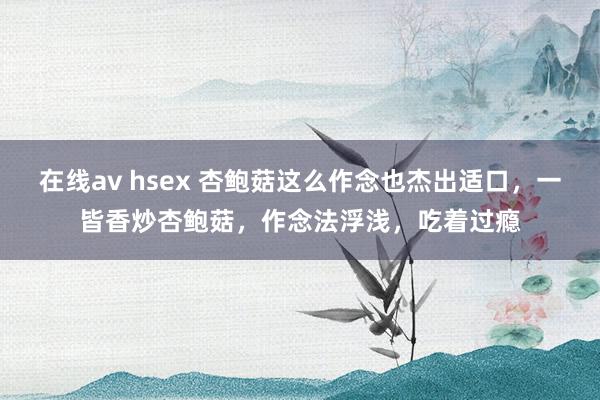 在线av hsex 杏鲍菇这么作念也杰出适口，一皆香炒杏鲍菇，作念法浮浅，吃着过瘾