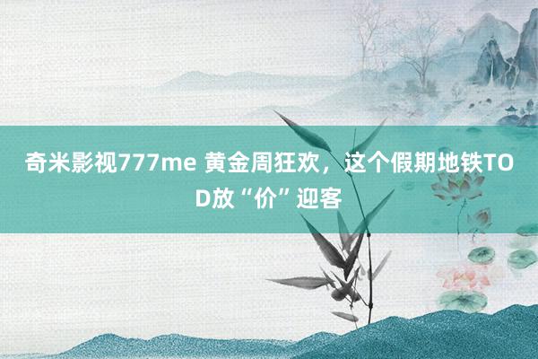 奇米影视777me 黄金周狂欢，这个假期地铁TOD放“价”迎客