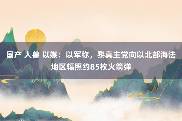 国产 人兽 以媒：以军称，黎真主党向以北部海法地区辐照约85枚火箭弹