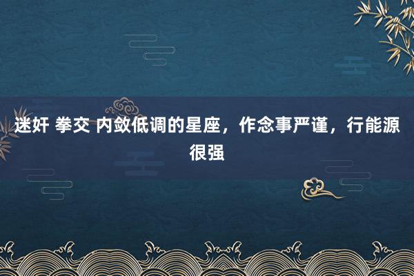 迷奸 拳交 内敛低调的星座，作念事严谨，行能源很强