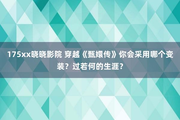 175xx晓晓影院 穿越《甄嬛传》你会采用哪个变装？过若何的生涯？