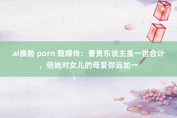 ai换脸 porn 甄嬛传：曹贵东谈主虽一世合计，但她对女儿的母爱弥远如一