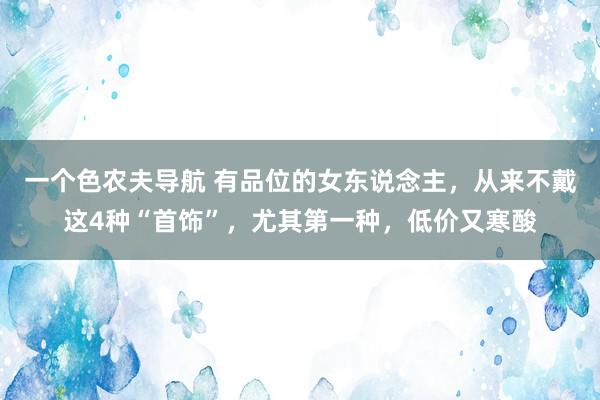 一个色农夫导航 有品位的女东说念主，从来不戴这4种“首饰”，尤其第一种，低价又寒酸