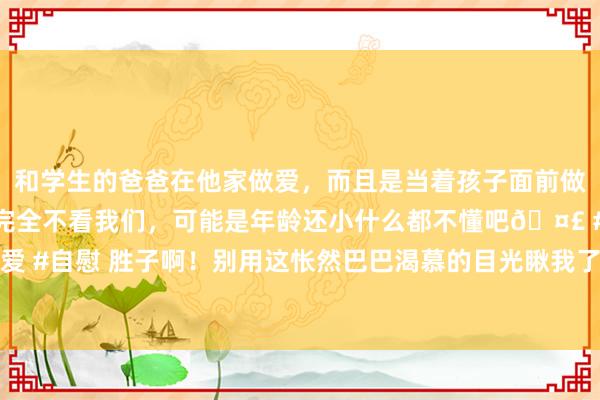 和学生的爸爸在他家做爱，而且是当着孩子面前做爱，太刺激了，孩子完全不看我们，可能是年龄还小什么都不懂吧🤣 #同城 #文爱 #自慰 胜子啊！别用这怅然巴巴渴慕的目光瞅我了！我买还不成吗！#徐志胜卖羽绒