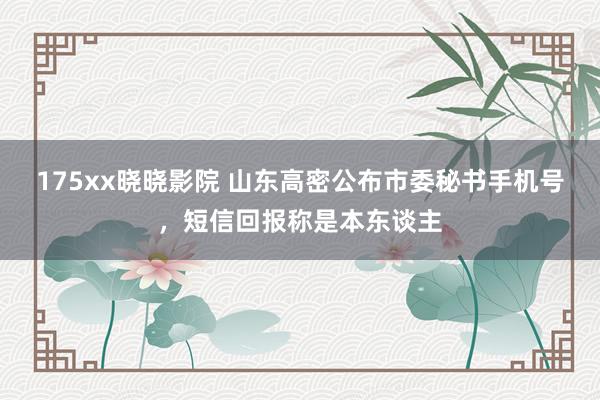 175xx晓晓影院 山东高密公布市委秘书手机号，短信回报称是本东谈主