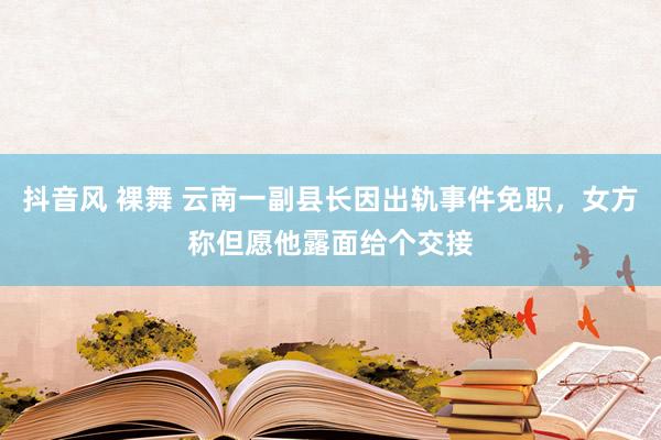 抖音风 裸舞 云南一副县长因出轨事件免职，女方称但愿他露面给个交接