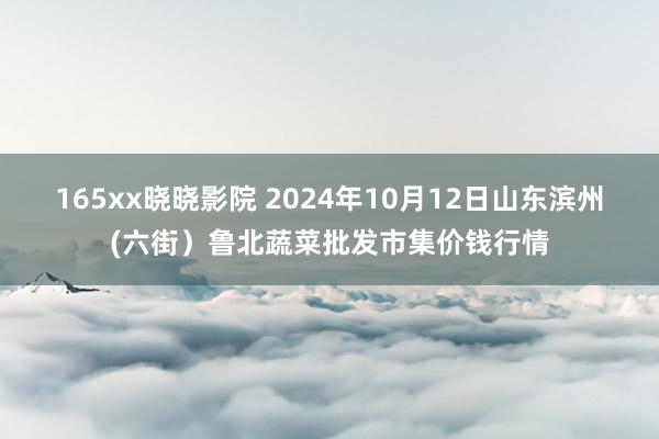 165xx晓晓影院 2024年10月12日山东滨州(六街）鲁北蔬菜批发市集价钱行情