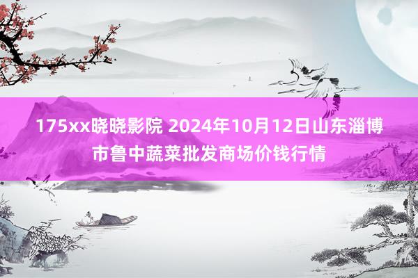 175xx晓晓影院 2024年10月12日山东淄博市鲁中蔬菜批发商场价钱行情