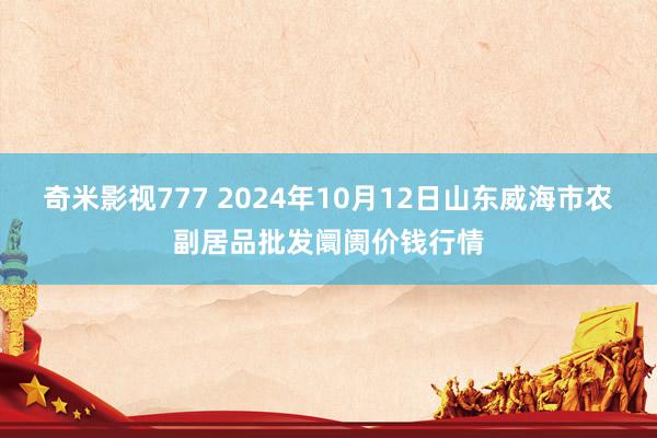 奇米影视777 2024年10月12日山东威海市农副居品批发阛阓价钱行情