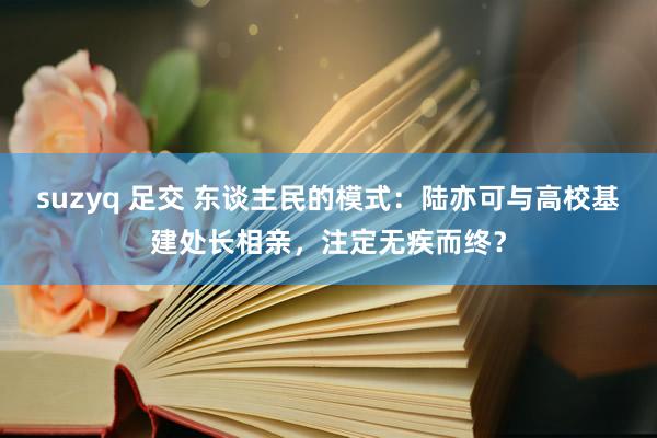 suzyq 足交 东谈主民的模式：陆亦可与高校基建处长相亲，注定无疾而终？