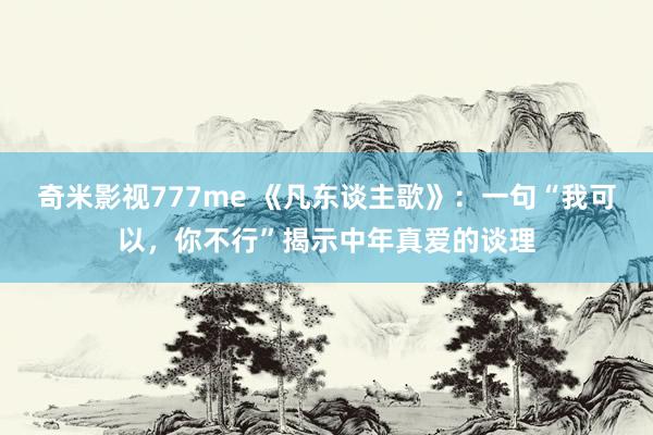 奇米影视777me 《凡东谈主歌》：一句“我可以，你不行”揭示中年真爱的谈理