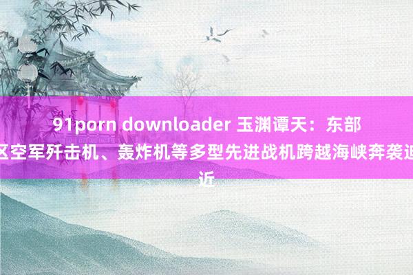 91porn downloader 玉渊谭天：东部战区空军歼击机、轰炸机等多型先进战机跨越海峡奔袭迫近