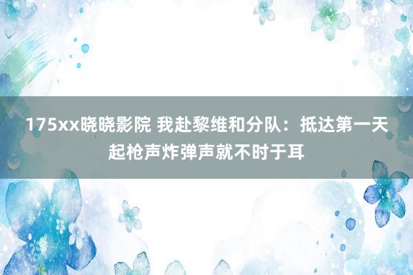 175xx晓晓影院 我赴黎维和分队：抵达第一天起枪声炸弹声就不时于耳