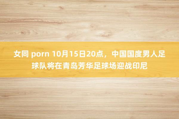 女同 porn 10月15日20点，中国国度男人足球队将在青岛芳华足球场迎战印尼