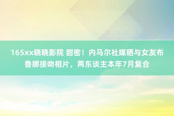 165xx晓晓影院 甜密！内马尔社媒晒与女友布鲁娜接吻相片，两东谈主本年7月复合