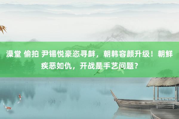 澡堂 偷拍 尹锡悦豪恣寻衅，朝韩容颜升级！朝鲜疾恶如仇，开战是手艺问题？