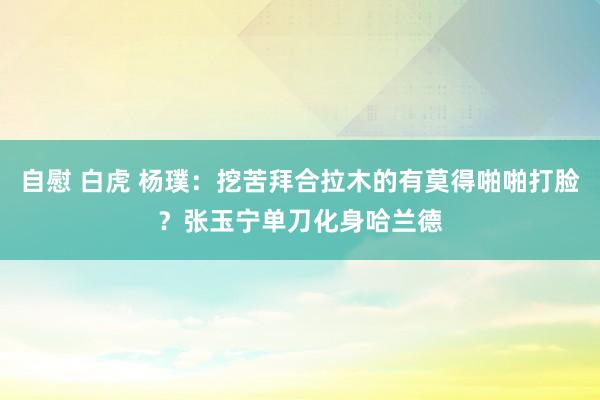 自慰 白虎 杨璞：挖苦拜合拉木的有莫得啪啪打脸？张玉宁单刀化身哈兰德