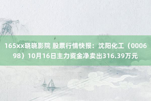 165xx晓晓影院 股票行情快报：沈阳化工（000698）10月16日主力资金净卖出316.39万元