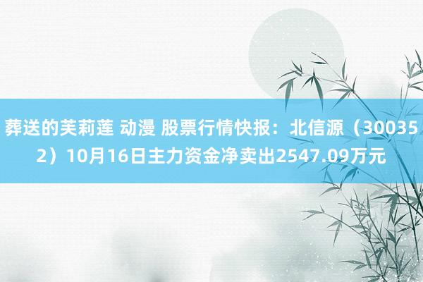 葬送的芙莉莲 动漫 股票行情快报：北信源（300352）10月16日主力资金净卖出2547.09万元