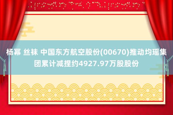 杨幂 丝袜 中国东方航空股份(00670)推动均瑶集团累计减捏约4927.97万股股份