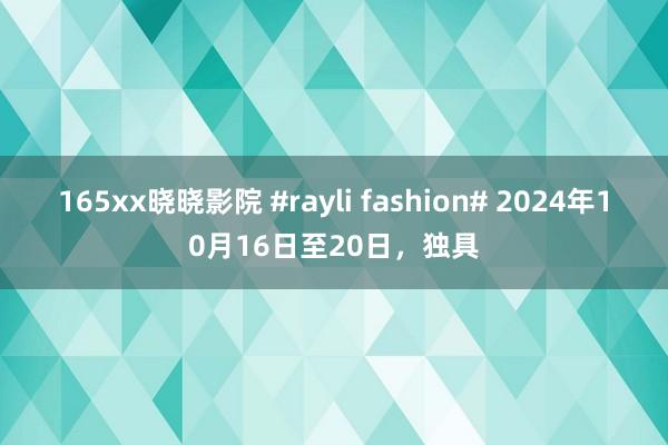 165xx晓晓影院 #rayli fashion# 2024年10月16日至20日，独具