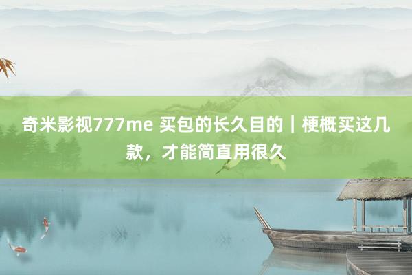 奇米影视777me 买包的长久目的｜梗概买这几款，才能简直用很久