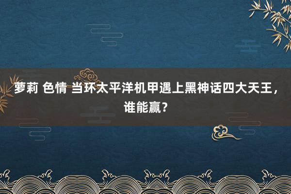 萝莉 色情 当环太平洋机甲遇上黑神话四大天王，谁能赢？