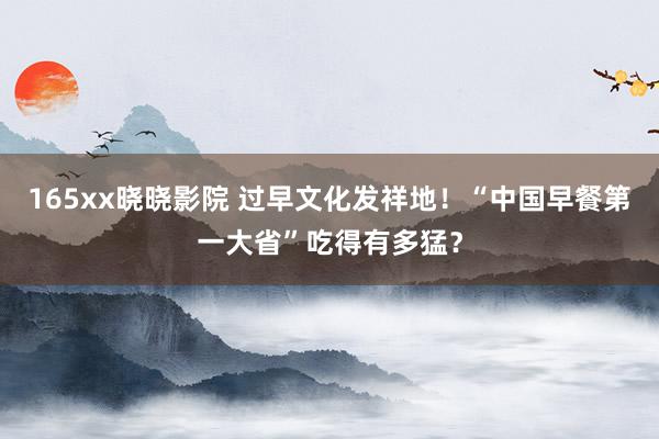 165xx晓晓影院 过早文化发祥地！“中国早餐第一大省”吃得有多猛？