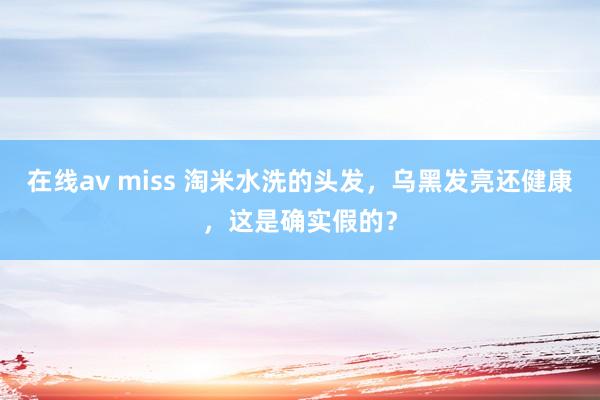 在线av miss 淘米水洗的头发，乌黑发亮还健康，这是确实假的？