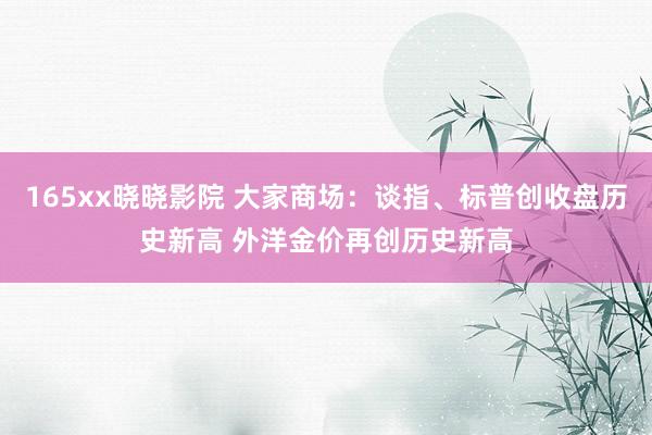 165xx晓晓影院 大家商场：谈指、标普创收盘历史新高 外洋金价再创历史新高