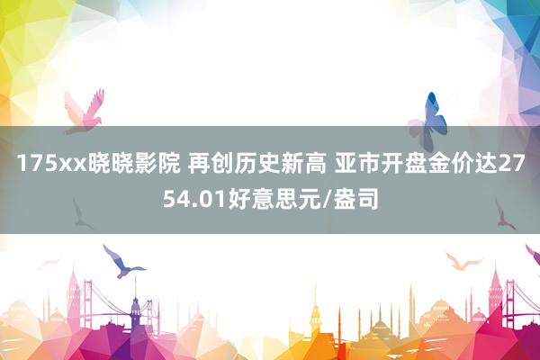 175xx晓晓影院 再创历史新高 亚市开盘金价达2754.01好意思元/盎司