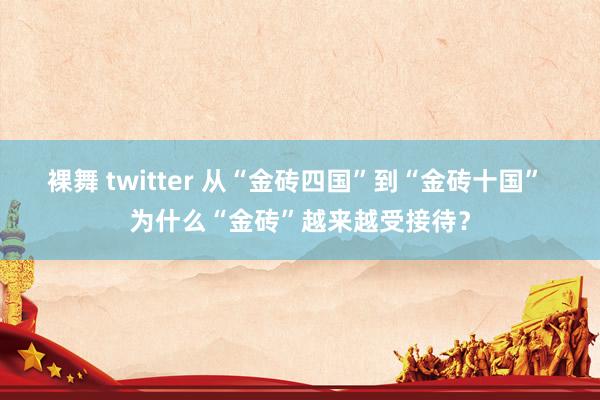 裸舞 twitter 从“金砖四国”到“金砖十国” 为什么“金砖”越来越受接待？