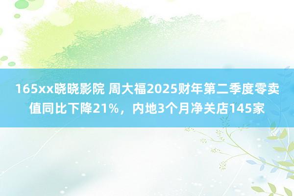 165xx晓晓影院 周大福2025财年第二季度零卖值同比下降21%，内地3个月净关店145家