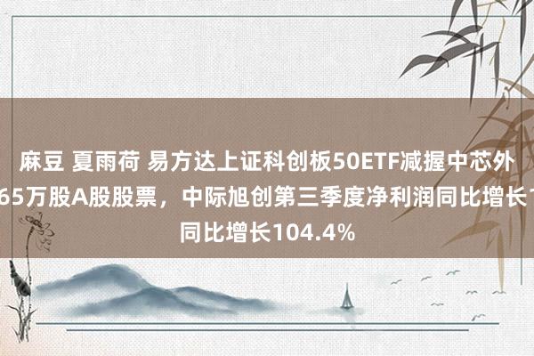 麻豆 夏雨荷 易方达上证科创板50ETF减握中芯外洋124.65万股A股股票，中际旭创第三季度净利润同比增长104.4%