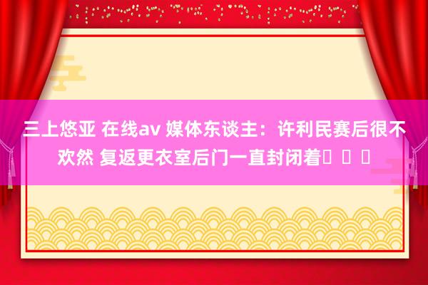 三上悠亚 在线av 媒体东谈主：许利民赛后很不欢然 复返更衣室后门一直封闭着​​​