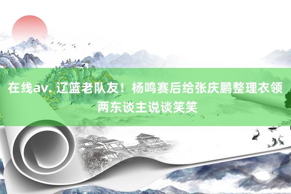 在线av. 辽篮老队友！杨鸣赛后给张庆鹏整理衣领 两东谈主说谈笑笑