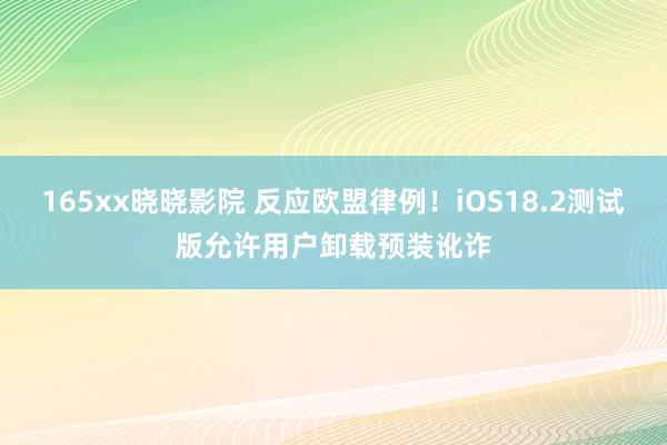 165xx晓晓影院 反应欧盟律例！iOS18.2测试版允许用户卸载预装讹诈